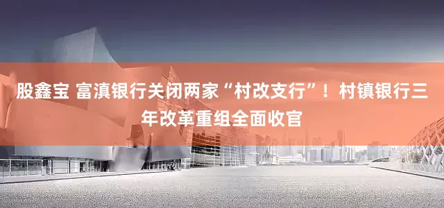 股鑫宝 富滇银行关闭两家“村改支行”！村镇银行三年改革重组全面收官
