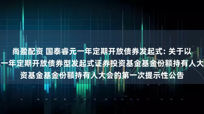 尚盈配资 国泰睿元一年定期开放债券发起式: 关于以通讯方式召开国泰睿元一年定期开放债券型发起式证券投资基金基金份额持有人大会的第一次提示性公告