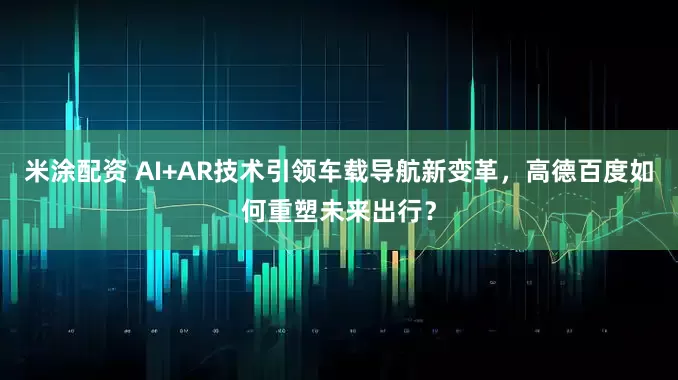 米涂配资 AI+AR技术引领车载导航新变革，高德百度如何重塑未来出行？