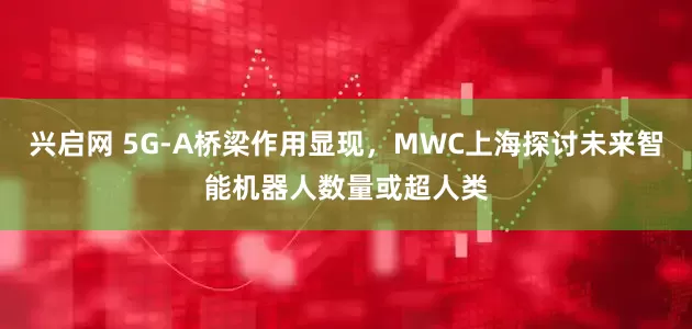 兴启网 5G-A桥梁作用显现，MWC上海探讨未来智能机器人数量或超人类