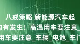 八戒策略 新能源汽车起火！多地均有发生！高温用车要注意_车辆_电池_车门