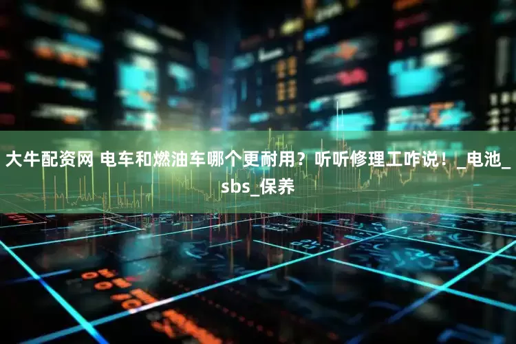 大牛配资网 电车和燃油车哪个更耐用？听听修理工咋说！_电池_sbs_保养