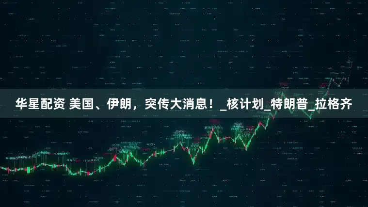 华星配资 美国、伊朗，突传大消息！_核计划_特朗普_拉格齐