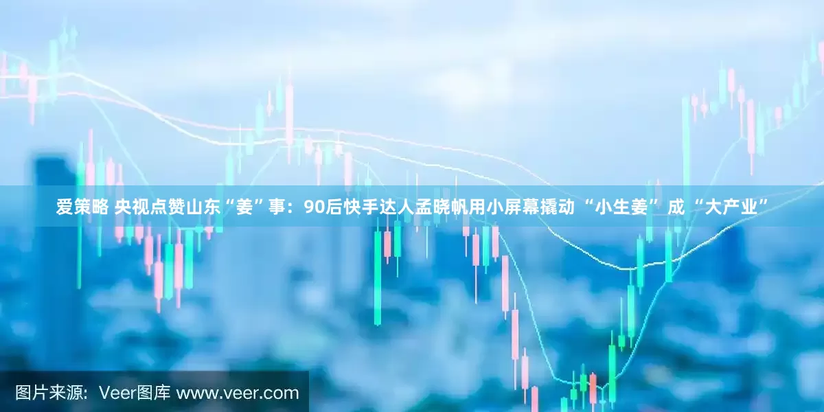 爱策略 央视点赞山东“姜”事：90后快手达人孟晓帆用小屏幕撬动 “小生姜” 成 “大产业”