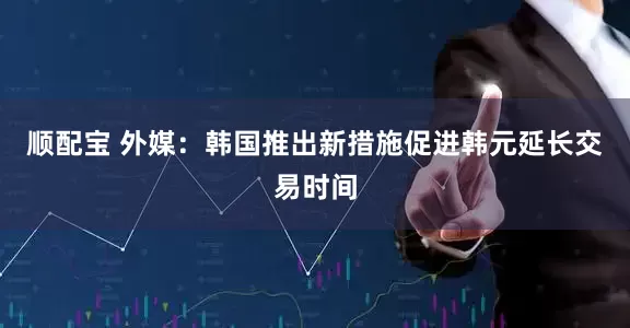 顺配宝 外媒：韩国推出新措施促进韩元延长交易时间