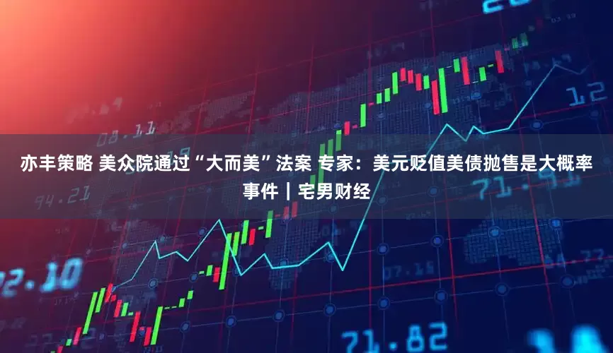 亦丰策略 美众院通过“大而美”法案 专家：美元贬值美债抛售是大概率事件｜宅男财经