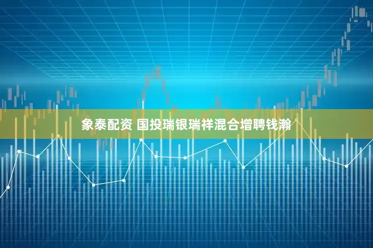 象泰配资 国投瑞银瑞祥混合增聘钱瀚