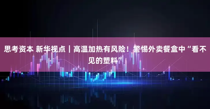 思考资本 新华视点｜高温加热有风险！警惕外卖餐盒中“看不见的塑料”