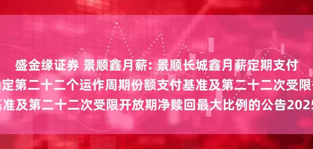 盛金缘证券 景顺鑫月薪: 景顺长城鑫月薪定期支付债券型证券投资基金关于确定第二十二个运作周期份额支付基准及第二十二次受限开放期净赎回最大比例的公告20250717