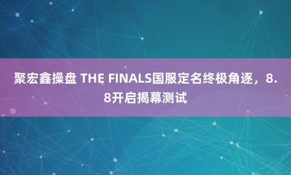 聚宏鑫操盘 THE FINALS国服定名终极角逐，8.8开启揭幕测试