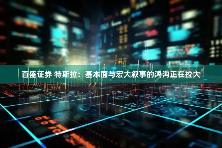百盛证券 特斯拉：基本面与宏大叙事的鸿沟正在拉大