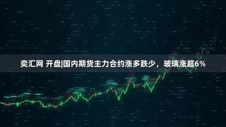 奕汇网 开盘|国内期货主力合约涨多跌少，玻璃涨超6%