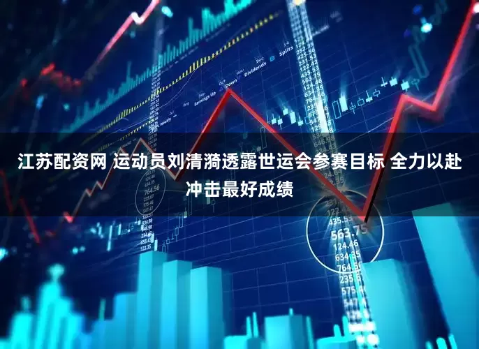 江苏配资网 运动员刘清漪透露世运会参赛目标 全力以赴冲击最好成绩