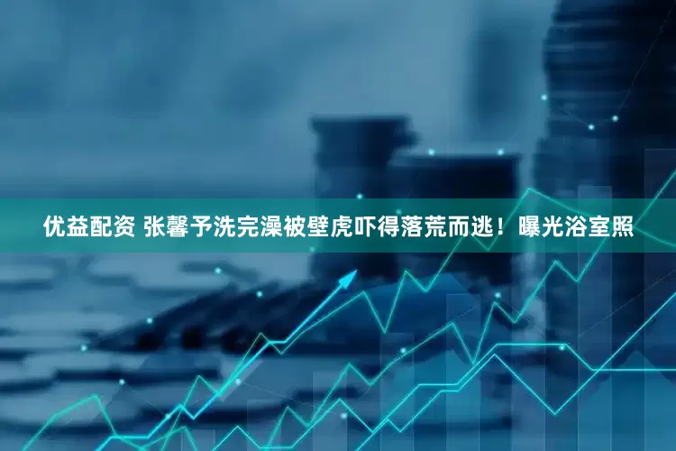优益配资 张馨予洗完澡被壁虎吓得落荒而逃！曝光浴室照