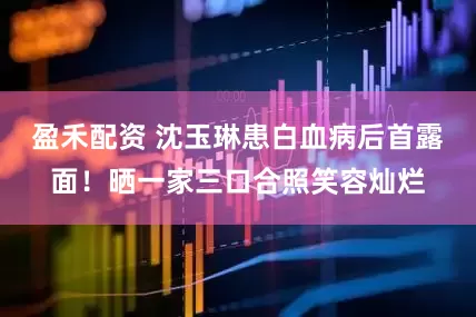 盈禾配资 沈玉琳患白血病后首露面！晒一家三口合照笑容灿烂