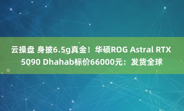 云操盘 身披6.5g真金！华硕ROG Astral RTX 5090 Dhahab标价66000元：发货全球