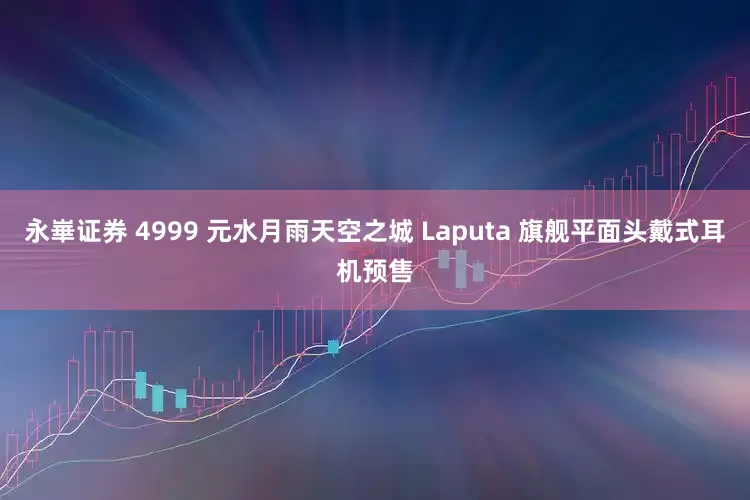永崋证券 4999 元水月雨天空之城 Laputa 旗舰平面头戴式耳机预售
