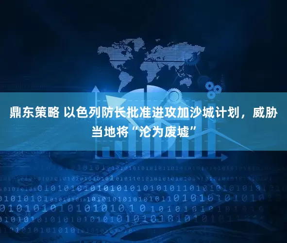 鼎东策略 以色列防长批准进攻加沙城计划，威胁当地将“沦为废墟”
