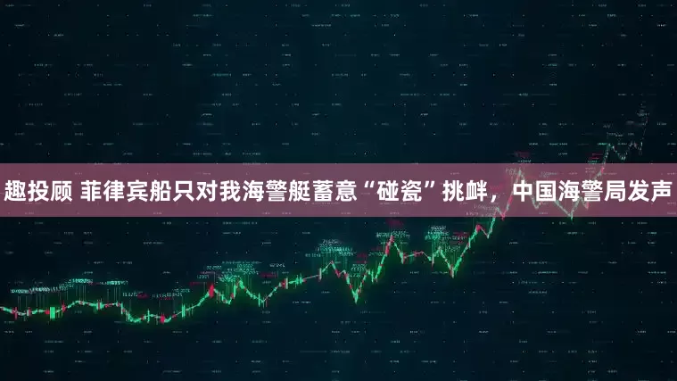 趣投顾 菲律宾船只对我海警艇蓄意“碰瓷”挑衅，中国海警局发声