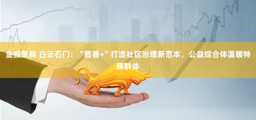 金投策略 白云石门：“慈善+”打造社区治理新范本，公益综合体温暖特殊群体