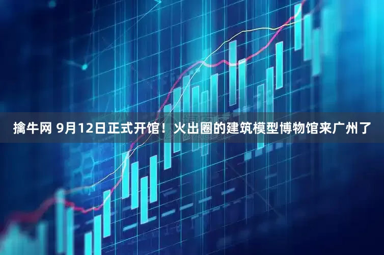 擒牛网 9月12日正式开馆！火出圈的建筑模型博物馆来广州了