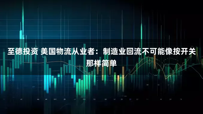 至德投资 美国物流从业者：制造业回流不可能像按开关那样简单