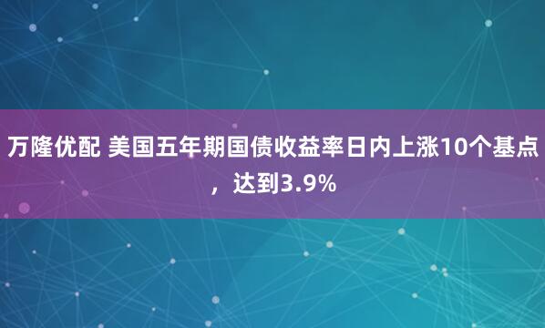 万隆优配 美国五年期国债收益率日内上涨10个基点，达到3.9%