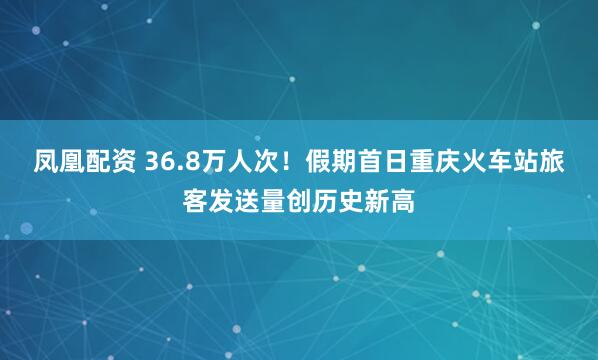 凤凰配资 36.8万人次！假期首日重庆火车站旅客发送量创历史新高