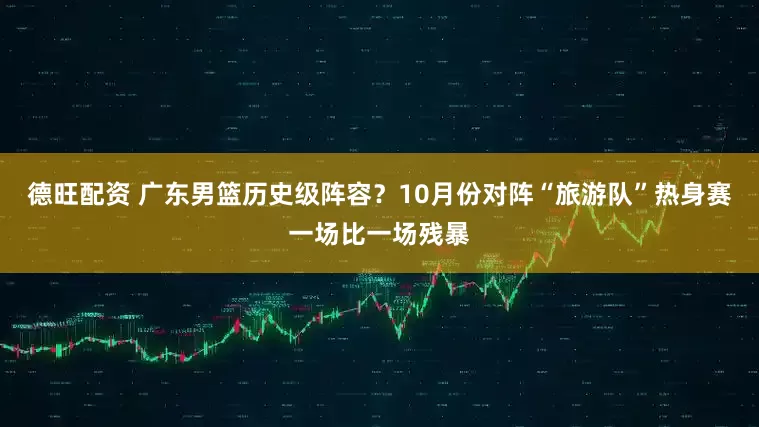 德旺配资 广东男篮历史级阵容？10月份对阵“旅游队”热身赛一场比一场残暴